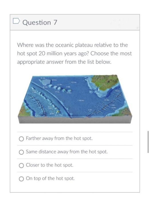 Question 7
Where was the oceanic plateau relative to the
hot spot 20 million years ago? Choose the most
appropriate answer from the list below.
O Farther away from the hot spot.
O Same distance away from the hot spot.
Closer to the hot spot.
On top of the hot spot.