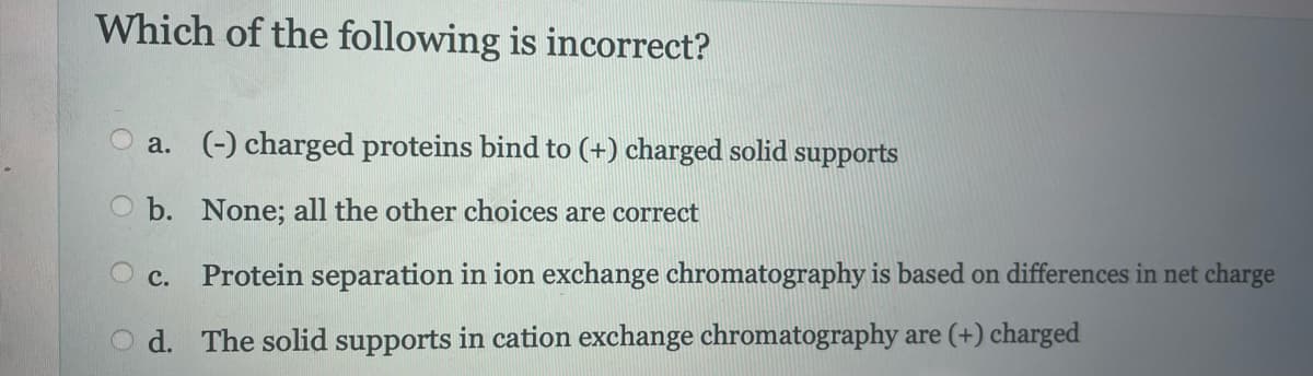 Which of the following is incorrect?
a. (-) charged proteins bind to (+) charged solid supports
Ob. None; all the other choices are correct
C. Protein separation in ion exchange chromatography is based on differences in net charge
d. The solid supports in cation exchange chromatography are (+) charged