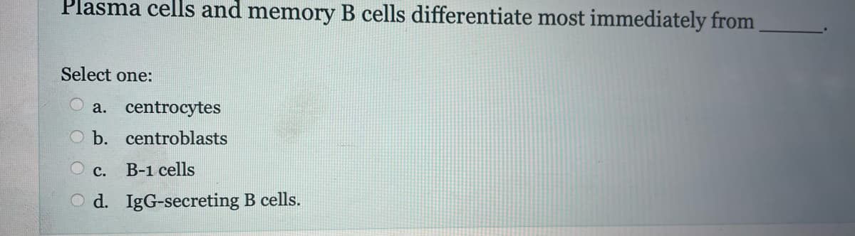 Plasma cells and memory B cells differentiate most immediately from
Select one:
a. centrocytes
b.
centroblasts
O c. B-1 cells
d.
IgG-secreting B cells.