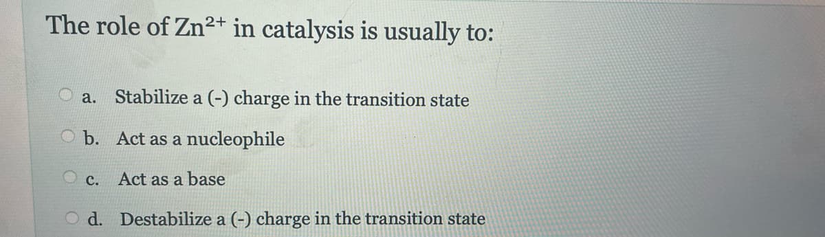 The role of Zn2+ in catalysis is usually to:
a. Stabilize a (-) charge in the transition state
O b. Act as a nucleophile
Oc. Act as a base
Od. Destabilize a (-) charge in the transition state