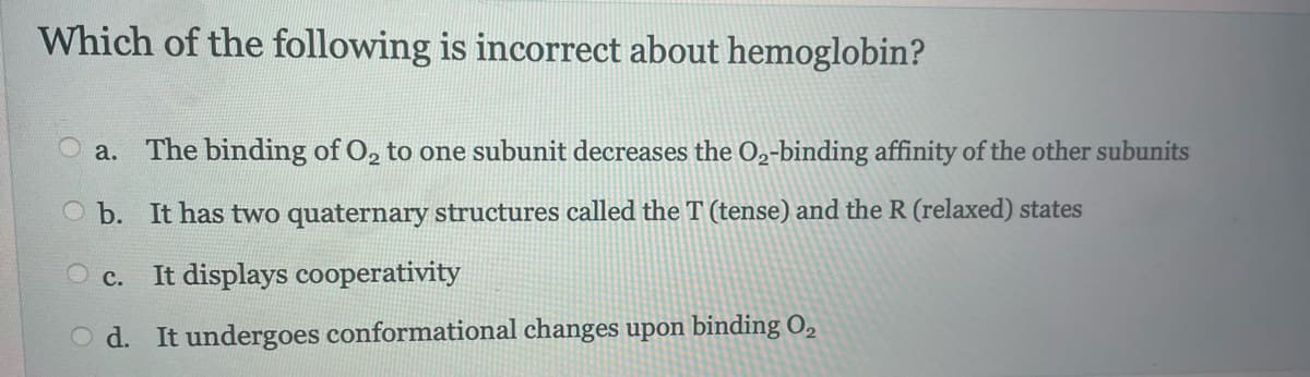 Which of the following is incorrect about hemoglobin?
a. The binding of O₂ to one subunit decreases the O2-binding affinity of the other subunits
Ob. It has two quaternary structures called the T (tense) and the R (relaxed) states
O c. It displays cooperativity
Od. It undergoes conformational changes upon binding 0₂