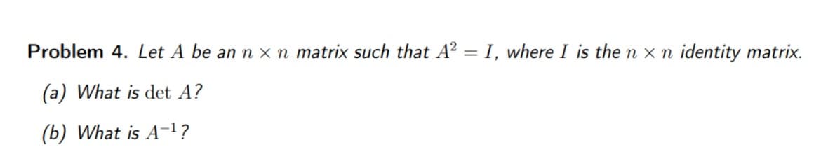 Problem 4. Let A be an n x n matrix such that A² = I, where I is the n x n identity matrix.
(a) What is det A?
(b) What is A-¹?