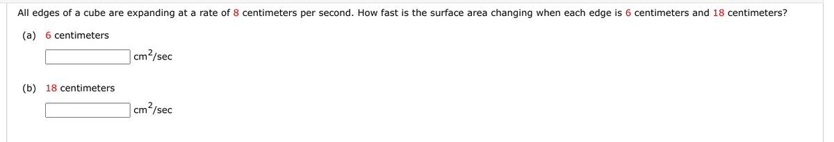 All edges of a cube are expanding at a rate of 8 centimeters per second. How fast is the surface area changing when each edge is 6 centimeters and 18 centimeters?
(a) 6 centimeters
(b)
18 centimeters
cm²/sec
cm²/sec