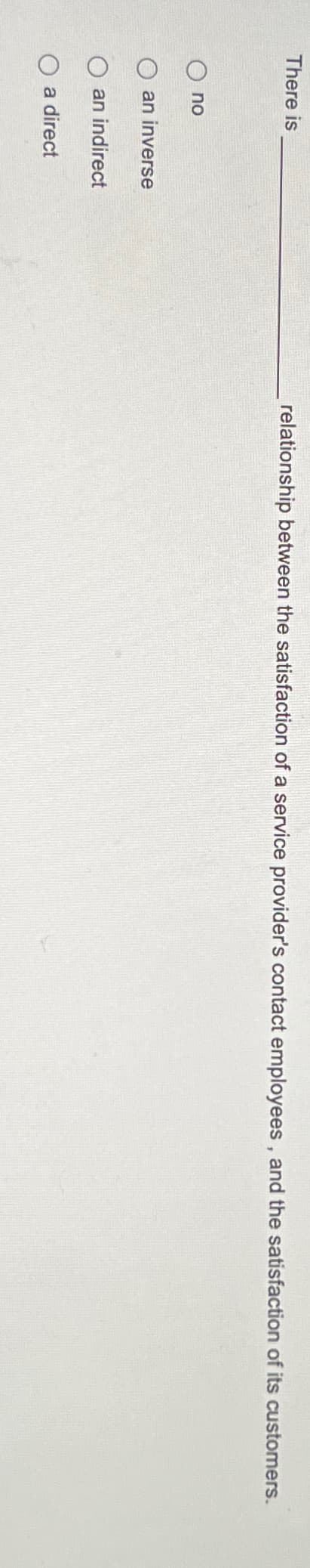 There is
relationship between the satisfaction of a service provider's contact employees, and the satisfaction of its customers.
O no
O an inverse
O an indirect
O a direct