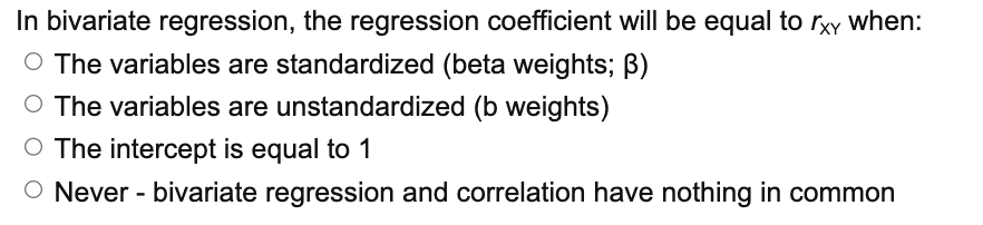 In bivariate regression, the regression coefficient will be equal to rxy when:
O The variables are standardized (beta weights; B)
O The variables are unstandardized (b weights)
O The intercept is equal to 1
O Never - bivariate regression and correlation have nothing in common