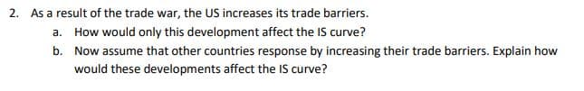 2. As a result of the trade war, the US increases its trade barriers.
a. How would only this development affect the IS curve?
b. Now assume that other countries response by increasing their trade barriers. Explain how
would these developments affect the IS curve?