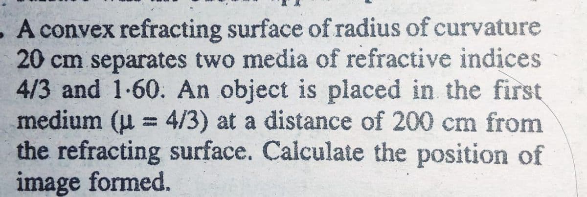 A convex refracting surface of radius of curvature
20 cm separates two media of refractive indices
4/3 and 1-60. An object is placed in the first
medium (u = 4/3) at a distance of 200 cm from
the refracting surface. Calculate the position of
image formed.
