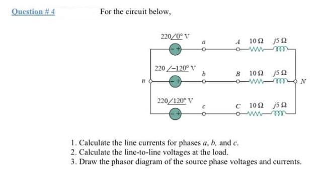 Question #4
For the circuit below,
71
220/0°V
220-120° V
220/120° V
a
b
C
A
10Ω j5Ω
B 10Ω j5Ω
wwwmN
C 10Ω j5Ω
wwm
1. Calculate the line currents for phases a, b, and c.
2. Calculate the line-to-line voltages at the load.
3. Draw the phasor diagram of the source phase voltages and currents.