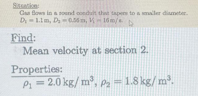 Situation:
Gas flows in a round conduit that tapers to a smaller diameter.
D₁ = 1.1 m, D2 = 0.56 m, V- 16 m/s. hs
Find:
Mean velocity at section 2.
Properties:
P₁ = 2.0 kg/m³, P₂ = 1.8 kg/m³.