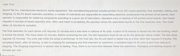 Lead Time
Sound Tek Inc. manufactures electronic stereo equipment. The manufacturing process includes printed circuit (PC) board assembly, final assembly, testing, and
shipping. In the PC board assembly operation, a number of individuals are responsible for assembling electronic components into printed circuit boards. Each
operator is responsible for soldering components according to a given set of instructions. Operators work on batches of 45 printed circuit boards. Each board
requires 5 minutes of board assembly time. After each batch is completed, the operator moves the assembled boards to the final assembly area. This move
takes 10 minutes to complete.
The final assembly for each stereo unit requires 15 minutes and is also done in batches of 45 units. A batch of 45 stereos is moved into the test building, which
is across the street. The move takes 20 minutes. Before conducting the test, the test equipment must be set up for the particular stereo model. The test setup
requires 25 minutes. The units wait while the setup is performed. In the final test, the 45-unit batch is tested one at a time. Each test requires 9 minutes. The
completed batch, after all testing, is sent to shipping for packaging and final shipment to customers. A complete batch of 45 units is sent from testing to
shipping. The Shipping Department is located next to testing. Thus, there is no move time between these two operations. Packaging and labeling requires 10
minutes per unit.