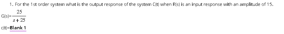1. For the 1st order system what is the output response of the system C(t) when R(s) is an input response with an amplitude of 15.
25
s+ 25
c(t)=Blank 1
G(s)=-