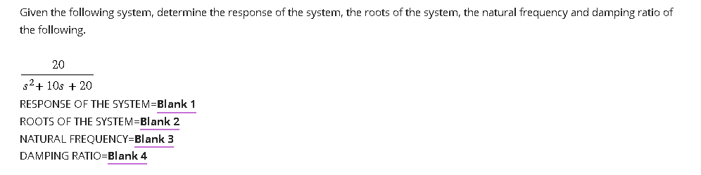 Given the following system, determine the response of the system, the roots of the system, the natural frequency and damping ratio of
the following.
20
s²+ 10s + 20
RESPONSE OF THE SYSTEM=Blank 1
ROOTS OF THE SYSTEM=Blank 2
NATURAL FREQUENCY=Blank 3
DAMPING RATIO=Blank 4