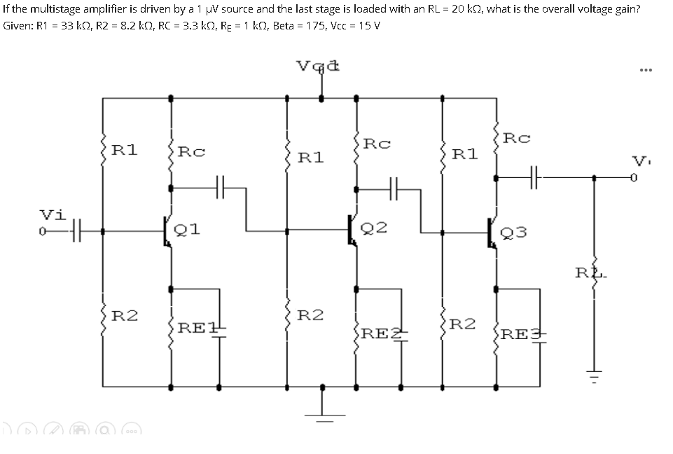 If the multistage amplifier is driven by a 1 µV source and the last stage is loaded with an RL = 20 kO, what is the overall voltage gain?
Given: R1 = 33 kQ, R2 = 8.2 kO, RC = 3.3 kQ, RE = 1 kQ, Beta = 175, Vcc = 15 V
...
Rc
Rc
R1
Rc
R1
R1
V.
-0
Vi
Q1
Q2
Q3
RŁ.
R2
R2
RE1
R2
SREZ
REJ
