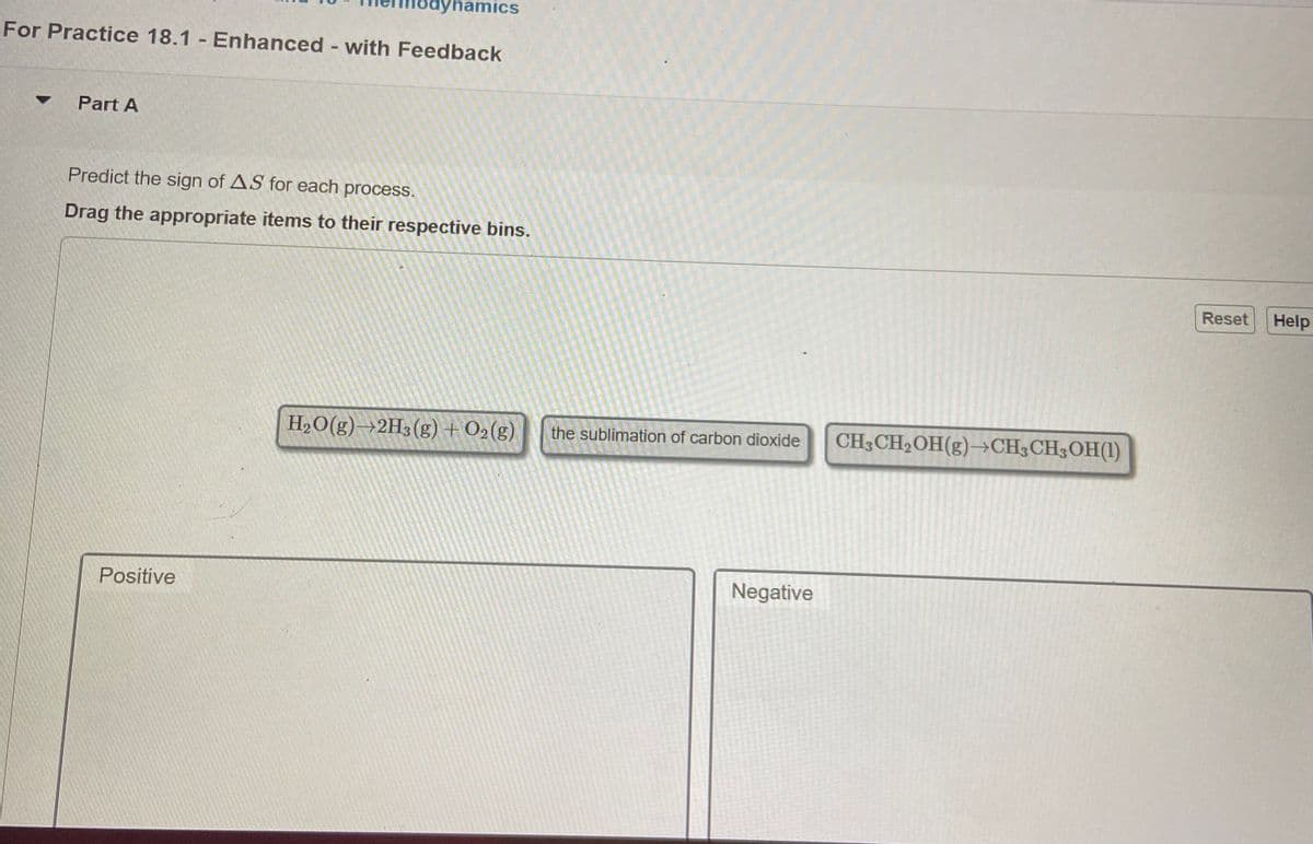 dynamics
For Practice 18.1 - Enhanced - with Feedback
%3D
Part A
Predict the sign of AS for each process.
Drag the appropriate items to their respective bins.
Reset
Help
H2O(g)→2H3(g) + O2(g)
the sublimation of carbon dioxide
CH3CH2OH(g)→CH3CH3OH(1)
Positive
Negative
