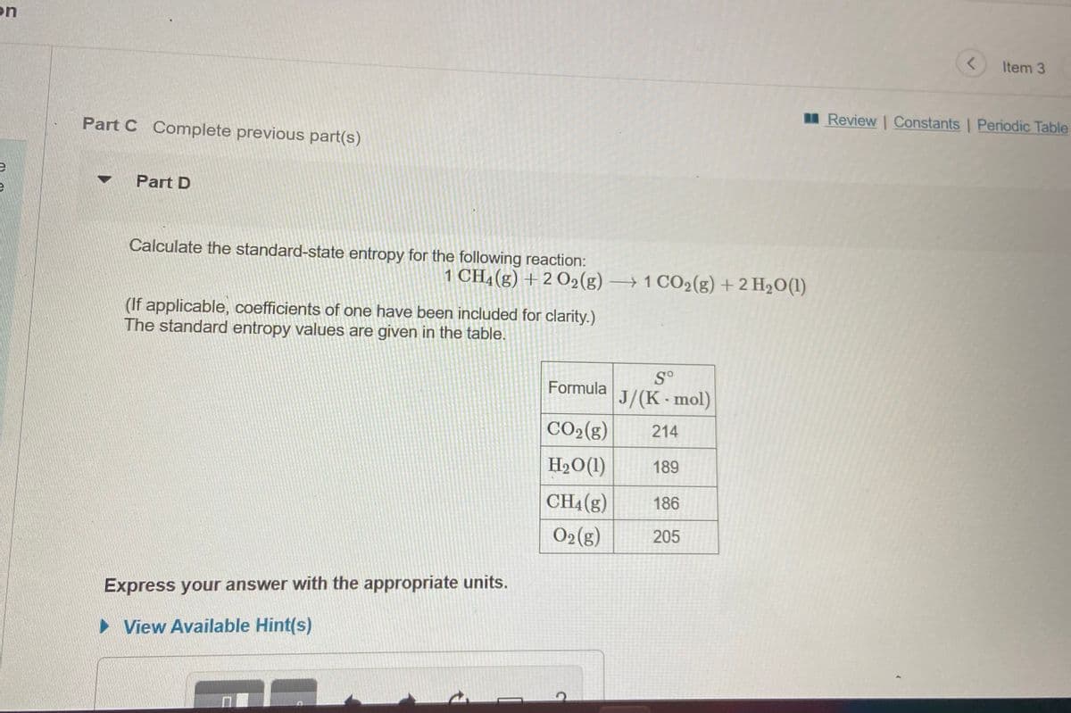 on
Item 3
Review Constants Periodic Table
Part C Complete previous part(s)
Part D
Calculate the standard-state entropy for the following reaction:
1 CHĄ(g) +2 O2(g) → 1 CO2(g) + 2 H2O(1)
(If applicable, coefficients of one have been included for clarity.)
The standard entropy values are given in the table.
S°
Formula
J/(K-mol)
CO2(g)
214
H2O(1)
189
CH4(g)
186
O2(g)
205
Express your answer with the appropriate units.
• View Available Hint(s)
