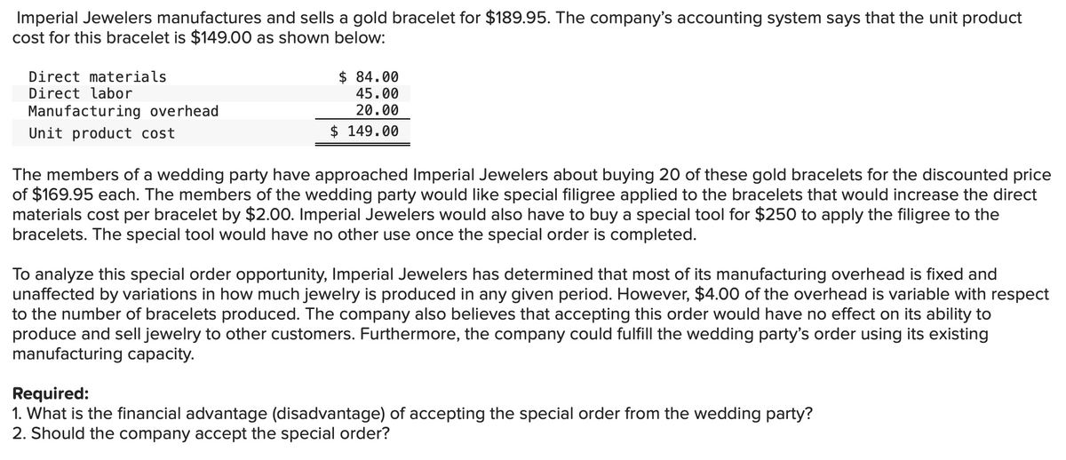 Imperial Jewelers manufactures and sells a gold bracelet for $189.95. The company's accounting system says that the unit product
cost for this bracelet is $149.00 as shown below:
Direct materials
Direct labor
$ 84.00
45.00
20.00
Manufacturing overhead
Unit product cost
$ 149.00
The members of a wedding party have approached Imperial Jewelers about buying 20 of these gold bracelets for the discounted price
of $169.95 each. The members of the wedding party would like special filigree applied to the bracelets that would increase the direct
materials cost per bracelet by $2.00. Imperial Jewelers would also have to buy a special tool for $250 to apply the filigree to the
bracelets. The special tool would have no other use once the special order is completed.
To analyze this special order opportunity, Imperial Jewelers has determined that most of its manufacturing overhead is fixed and
unaffected by variations in how much jewelry is produced in any given period. However, $4.00 of the overhead is variable with respect
to the number of bracelets produced. The company also believes that accepting this order would have no effect on its ability to
produce and sell jewelry to other customers. Furthermore, the company could fulfill the wedding party's order using its existing
manufacturing capacity.
Required:
1. What is the financial advantage (disadvantage) of accepting the special order from the wedding party?
2. Should the company accept the special order?
