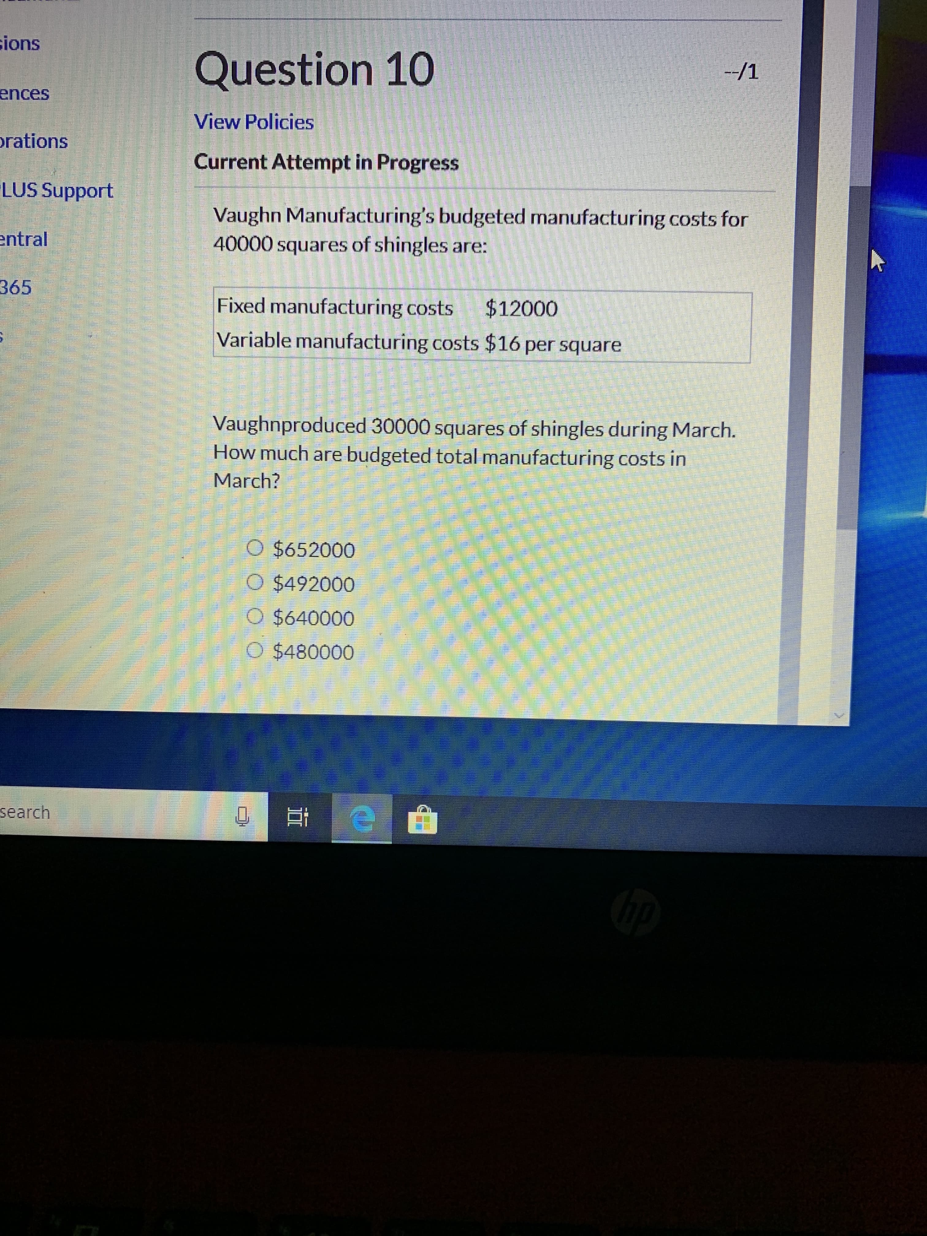 sions
Question 10
--/1
ences
View Policies
prations
Current Attempt in Progress
LUS Support
Vaughn Manufacturing's budgeted manufacturing costs for
40000 squares of shingles are:
S.
entral
365
Fixed manufacturing costs
$12000
Variable manufacturing costs $16 per square
Vaughnproduced 30000 squares of shingles during March.
How much are budgeted total manufacturing costs in
March?
O $652000
O $492000
O $640000
O $480000
search
