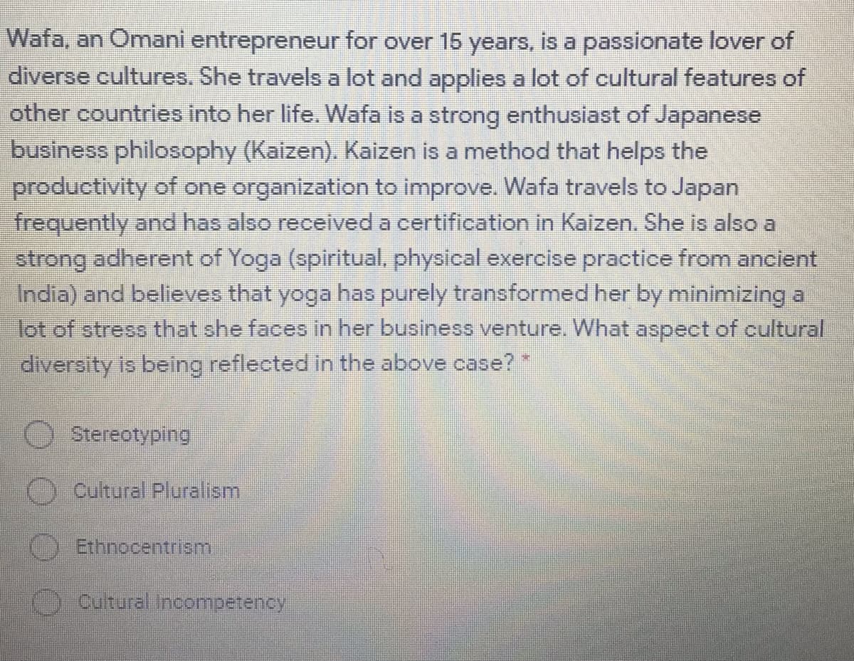 Wafa, an Omani entrepreneur for over 15 years, is a passionate lover of
diverse cultures. She travels a lot and applies a lot of cultural features of
other countries into her life. Wafa is a strong enthusiast of Japanese
business philosophy (Kaizen). Kaizen is a method that helps the
productivity of one organization to improve. Wafa travels to Japan
frequently and has also receiived a certification in Kaizen. She is also a
strong adherent of Yoga (spiritual, physical exercise practice from ancient
India) and believes that yoga has purely transformed her by minimizing a
lot of streso that she faces in her business venture. What aspect of cultural
diversity is being reflected in the above case?
O Stereotyping
Cultural Pluralism
C) Ethnocentrism.
C) Cutural Incompetency
