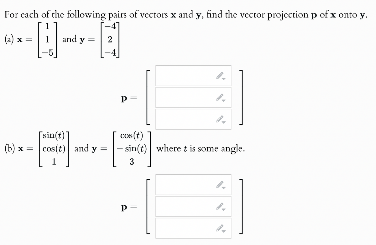 For each of the following pairs of vectors x and y, find the vector projection p of x onto y.
(a) x
=
1
and y
=
-5
[sin(t)
p =
I
D
=
cos(t)
- sin(t) where t is some angle.
3
(b) x = cos(t) and y
1
p =
-
3