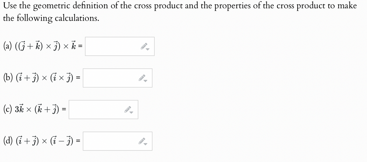 Use the geometric definition of the cross product and the properties of the cross product to make
the following calculations.
(a) ((j + k) × j) × k
=
(b) (i + j) × (i × j) =
(c) 3k × (k + j)
=
(d) (i + j) × (i − j) =
-