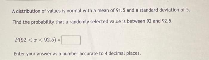 A distribution of values is normal with a mean of 91.5 and a standard deviation of 5.
Find the probability that a randomly selected value is between 92 and 92.5.
P(92<x<92.5) =
=
Enter your answer as a number accurate to 4 decimal places.