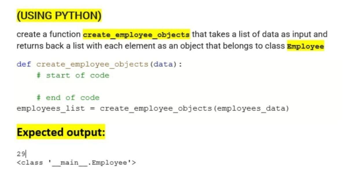 (USING PYTHON)
create a function create employee_objects that takes a list of data as input and
returns back a list with each element as an object that belongs to class Employee
def create employee_objects (data):
# start of code
# end of code
employees_list = create_employee_objects (employees_data)
Expected output:
29|
<class __main__. Employee'>