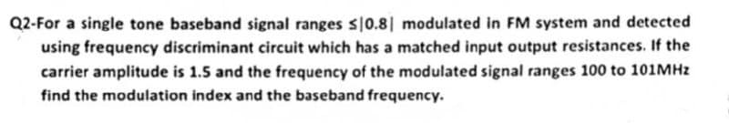 Q2-For a single tone baseband signal ranges $10.81 modulated in FM system and detected
using frequency discriminant circuit which has a matched input output resistances. If the
carrier amplitude is 1.5 and the frequency of the modulated signal ranges 100 to 101MHz
find the modulation index and the baseband frequency.