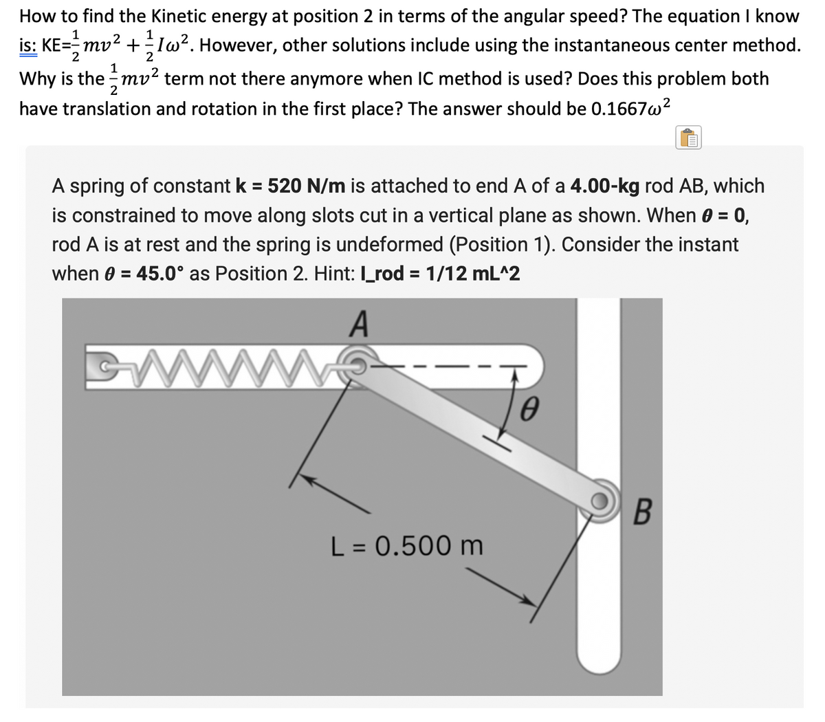 How to find the Kinetic energy at position 2 in terms of the angular speed? The equation I know
is: KE=mv² +1w². However, other solutions include using the instantaneous center method.
2
1
Why is the mv² term not there anymore when IC method is used? Does this problem both
have translation and rotation in the first place? The answer should be 0.1667w²
A spring of constant k = 520 N/m is attached to end A of a 4.00-kg rod AB, which
is constrained to move along slots cut in a vertical plane as shown. When 0 = 0,
rod A is at rest and the spring is undeformed (Position 1). Consider the instant
when 0 = 45.0° as Position 2. Hint: I_rod = 1/12 mL^2
A
L = 0.500 m
0
B