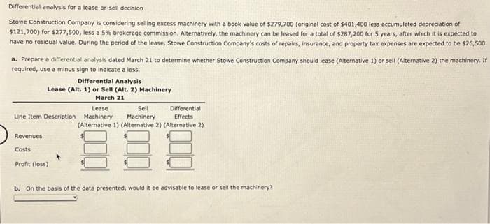 Differential analysis for a lease-or-sell decision
Stowe Construction Company is considering selling excess machinery with a book value of $279,700 (original cost of $401,400 less accumulated depreciation of
$121,700) for $277,500, less a 5% brokerage commission. Alternatively, the machinery can be leased for a total of $287,200 for 5 years, after which it is expected to
have no residual value. During the period of the lease, Stowe Construction Company's costs of repairs, insurance, and property tax expenses are expected to be $26,500.
a. Prepare a differential analysis dated March 21 to determine whether Stowe Construction Company should lease (Alternative 1) or sell (Alternative 2) the machinery. If
required, use a minus sign to indicate a loss.
Differential Analysis
Lease (Alt. 1) or Sell (Alt. 2) Machinery
March 21
Sell
Machinery
(Alternative 1) (Alternative 2) (Alternative 2)
8
b. On the basis of the data presented, would it be advisable to lease or sell the machinery?
Lease
Line Item Description Machinery
Revenues
Costs
Profit (loss).
Differential
Effects