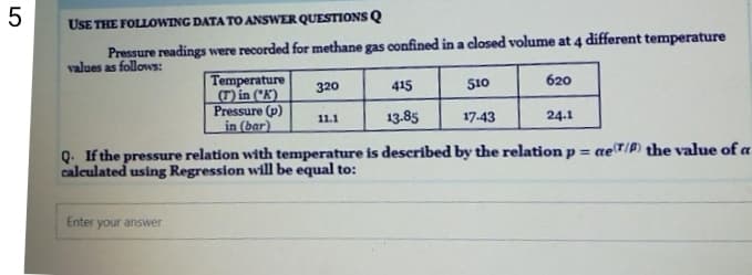 USE THE FOLLOWING DATA TO ANSWER QUESTIONS Q
Pressure readings were recorded for methane gas confined in a closed volume at 4 different temperature
values as follows:
Temperature
(T) in (*K')
Pressure (p)
in (bar)
320
415
510
620
11.1
13.85
17.43
24.1
Q. If the pressure relation with temperature is described by the relation p =
calculated using Regression will be equal to:
aeT/P) the value of a
Enter your answer

