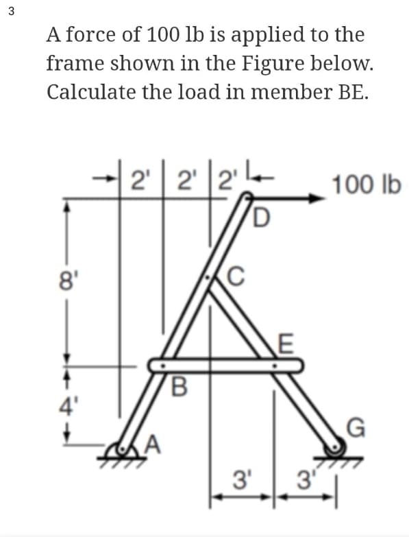 A force of 100 lb is applied to the
frame shown in the Figure below.
Calculate the load in member BE.
2' | 2' |2'
100 lb
D
8'
4'
(A
3'
3
3.
