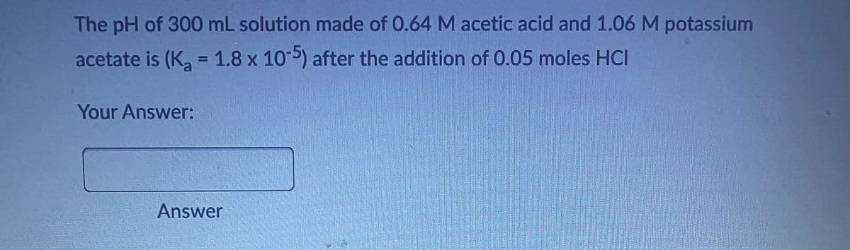 The pH of 300 mL solution made of 0.64 M acetic acid and 1.06 M potassium
acetate is (K₂ = 1.8 x 10-5) after the addition of 0.05 moles HCI
Your Answer:
Answer