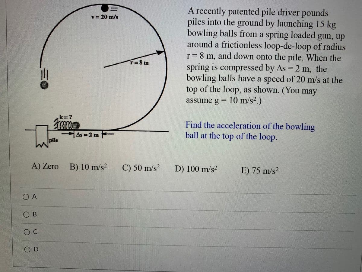 A recently patented pile driver pounds
piles into the ground by launching 15 kg
bowling balls from a spring loaded gun, up
around a frictionless loop-de-loop of radius
r= 8 m, and down onto the pile. When the
spring is compressed by As = 2 m, the
bowling balls have a speed of 20 m/s at the
top of the loop, as shown. (You may
assume g = 10 m/s².)
v = 20 m/s
T=8 m
%3D
%3D
k=?
Find the acceleration of the bowling
ball at the top of the loop.
As = 2 m
pile
A) Zero
B) 10 m/s?
C) 50 m/s²
D) 100 m/s?
E) 75 m/s?
O A
O B
O C
O D
