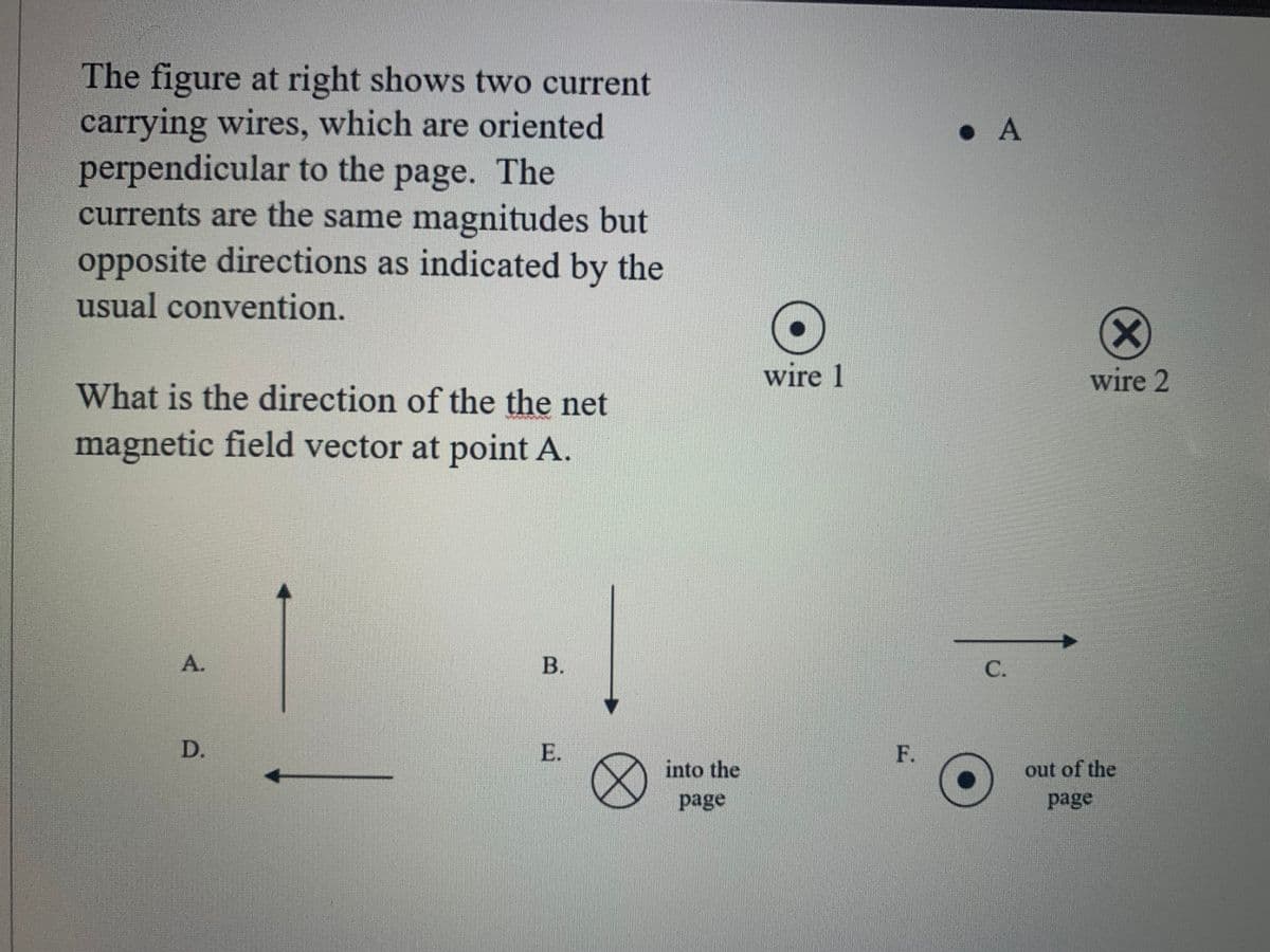 The figure at right shows two current
carrying wires, which are oriented
perpendicular to the page. The
currents are the same magnitudes but
• A
opposite directions as indicated by the
usual convention.
wire 1
wire 2
What is the direction of the the net
magnetic field vector at point A.
A.
С.
D.
E.
F.
into the
out of the
page
page
B.
