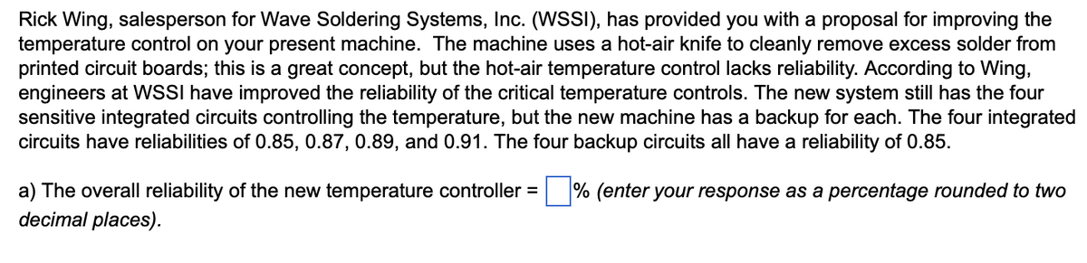 Rick Wing, salesperson for Wave Soldering Systems, Inc. (WSSI), has provided you with a proposal for improving the
temperature control on your present machine. The machine uses a hot-air knife to cleanly remove excess solder from
printed circuit boards; this is a great concept, but the hot-air temperature control lacks reliability. According to Wing,
engineers at WSSI have improved the reliability of the critical temperature controls. The new system still has the four
sensitive integrated circuits controlling the temperature, but the new machine has a backup for each. The four integrated
circuits have reliabilities of 0.85, 0.87, 0.89, and 0.91. The four backup circuits all have a reliability of 0.85.
a) The overall reliability of the new temperature controller = % (enter your response as a percentage rounded to two
decimal places).