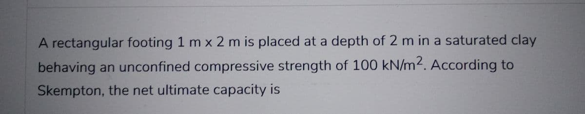 A rectangular footing 1 m x 2 m is placed at a depth of 2 m in a saturated clay
behaving an unconfined compressive strength of 100 kN/m2. According to
Skempton, the net ultimate capacity is