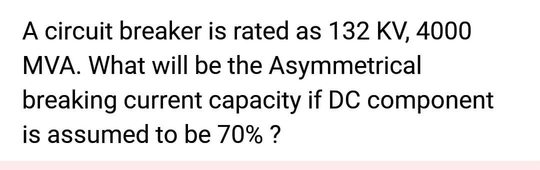 A circuit breaker is rated as 132 KV, 4000
MVA. What will be the Asymmetrical
breaking current capacity if DC component
is assumed to be 70% ?