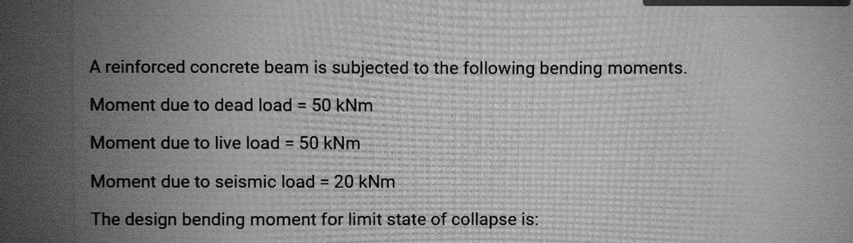 A reinforced concrete beam is subjected to the following bending moments.
Moment due to dead load = 50 kNm
Moment due to live load = 50 kNm
Moment due to seismic load = 20 kNm
The design bending moment for limit state of collapse is: