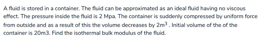 A fluid is stored in a container. The fluid can be approximated as an ideal fluid having no viscous
effect. The pressure inside the fluid is 2 Mpa. The container is suddenly compressed by uniform force
from outside and as a result of this the volume decreases by 2m³. Initial volume of the of the
container is 20m3. Find the isothermal bulk modulus of the fluid.