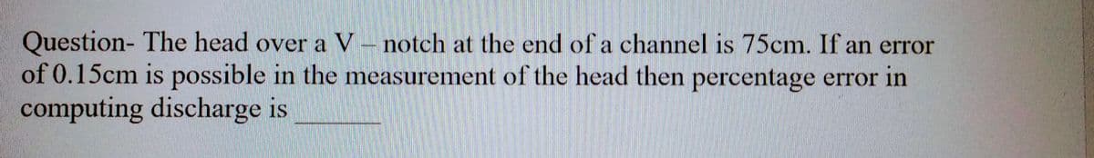 Question- The head over a V-notch at the end of a channel is 75cm. If an error
of 0.15cm is possible in the measurement of the head then percentage error in
computing discharge is