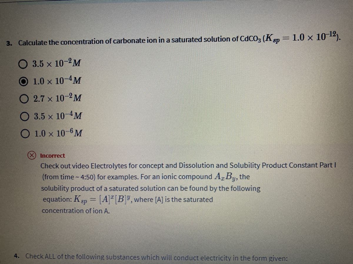 3. Calculate the concentration of carbonate ion in a saturated solution of CdCO3 (Ksp – 1.0 × 10–¹2).
O 3.5 x 10-2M
O 1.0 x 10-4M
O2.7 x 10-2M
O 3.5 x 10-4M
O 1.0 x 10-6M
X Incorrect
Check out video Electrolytes for concept and Dissolution and Solubility Product Constant Part I
(from time - 4:50) for examples. For an ionic compound A, By, the
solubility product of a saturated solution can be found by the following
equation: Ksp = [A] [B]", where [A] is the saturated
concentration of ion A.
4. Check ALL of the following substances which will conduct electricity in the form given: