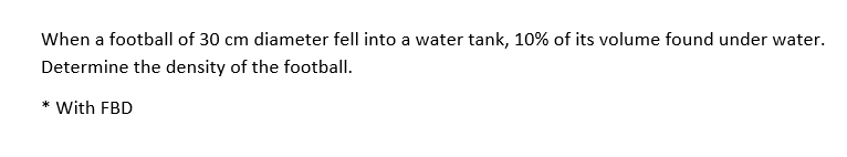 When a football of 30 cm diameter fell into a water tank, 10% of its volume found under water.
Determine the density of the football.
* With FBD
