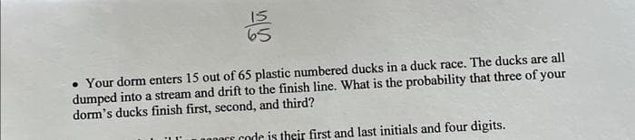 b
• Your dorm enters 15 out of 65 plastic numbered ducks in a duck race. The ducks are all
dumped into a stream and drift to the finish line. What is the probability that three of your
dorm's ducks finish first, second, and third?
or code is their first and last initials and four digits.