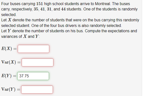 Four buses carrying 151 high school students arrive to Montreal. The buses
carry, respectively, 35, 41, 31, and 44 students. One of the students is randomly
selected.
Let X denote the number of students that were on the bus carrying this randomly
selected student. One of the four bus drivers is also randomly selected.
Let Y denote the number of students on his bus. Compute the expectations and
variances of X and Y:
E(X) =
Var(X) = =
E(Y) = 37.75
Var(Y)
=