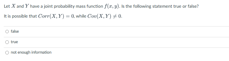 Let X and Y have a joint probability mass function f(x, y). Is the following statement true or false?
It is possible that Corr(X,Y)= 0, while Cov(X,Y) + 0.
false
true
O not enough information