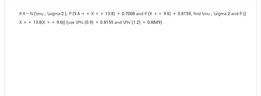 If X-N (\mu, \sigma 2), P (9.6 < = x <= 13.8) = 0.7008 and P (X>= 9.6) = 0.8159, find \mu, \sigma 2 and P ({
X >= 13.8|X >= 9.6}) (use \Phi (0.9) = 0.8159 and \Phi (1.2) = 0.8849).