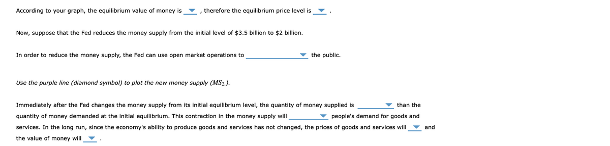 According to your graph, the equilibrium value of money is
, therefore the equilibrium price level is
Now, suppose that the Fed reduces the money supply from the initial level of $3.5 billion to $2 billion.
In order to reduce the money supply, the Fed can use open market operations to
the public.
Use the purple line (diamond symbol) to plot the new money supply (MS2 ).
Immediately after the Fed changes the money supply from its initial equilibrium level, the quantity of money supplied is
than the
quantity of money demanded at the initial equilibrium. This contraction in the money supply will
people's demand for goods and
services. In the long run, since the economy's ability to produce goods and services has not changed, the prices of goods and services will
and
the value of money will
