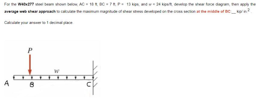 For the W40x277 steel beam shown below, AC = 18 ft, BC = 7 ft, P = 13 kips, and w= 24 kips/ft, develop the shear force diagram, then apply the
average web shear approach to calculate the maximum magnitude of shear stress developed on the cross section at the middle of BC:___ kip/in.2
Calculate your answer to 1 decimal place.
A
P
Jind
W
B
C