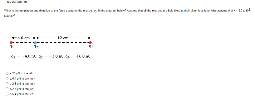 QUESTION 10
What is the magnitude and direction of the force acting on the charge, 93, in the diagram below? Assume that all the charges are held fixed at their given locations. Also assume that k = 9.0 x 109
Nm²/C2
91
-4.0 cm-
92
91 +4.0 nC; q2 = -3.0 nC, q3 = +6.0 nC
-12 cm
O a. 23 µN to the left
Ob.6.4 µN to the right
O c. 2.8 µN to the right
O d. 2.8 µN to the left
O e. 6.4 µN to the left
93