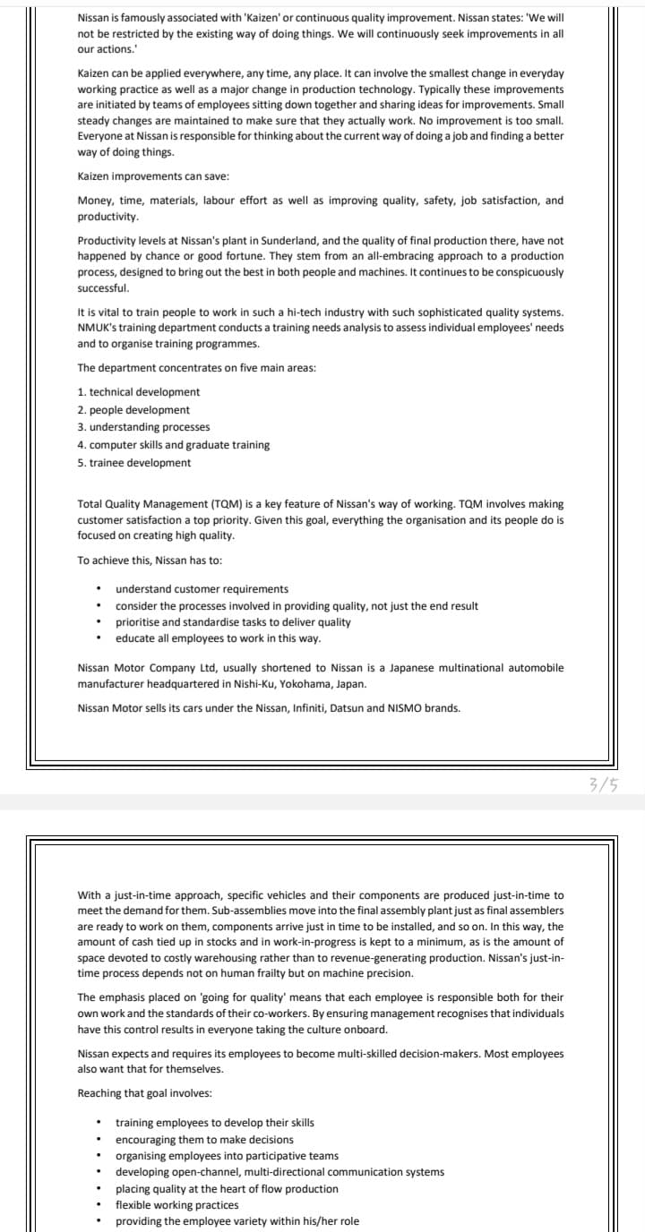 Nissan is famously associated with 'Kaizen' or continuous quality improvement. Nissan states: 'We will
not be restricted by the existing way of doing things. We will continuously seek improvements in all
our actions.
Kaizen can be applied everywhere, any time, any place. It can involve the smallest change in everyday
working practice as well as a major change in production technology. Typically these improvements
are initiated by teams of employees sitting down together and sharing ideas for improvements. Small
steady changes are maintained to make sure that they actually work. No improvement is too small.
Everyone at Nissan is responsible for thinking about the current way of doing a job and finding a better
way of doing things.
Kaizen improvements can save:
Money, time, materials, labour effort as well as improving quality, safety, job satisfaction, and
productivity.
Productivity levels at Nissan's plant in Sunderland, and the quality of final production there, have not
happened by chance or good fortune. They stem from an all-embracing approach to a production
process, designed to bring out the best in both people and machines. It continues to be conspicuously
successful.
It is vital to train people to work in such a hi-tech industry with such sophisticated quality systems.
NMUK's training department conducts a training needs analysis to assess individual employees' needs
and to organise training programmes.
The department concentrates on five main areas:
1. technical development
2. people development
3. understanding processes
4. computer skills and graduate training
5. trainee development
Total Quality Management (TQM) is a key feature of Nissan's way of working. TQM involves making
customer satisfaction a top priority. Given this goal, everything the organisation and its people do is
focused on creating high quality.
To achieve this, Nissan has to:
• understand customer requirements
consider the processes involved in providing quality, not just the end result
prioritise and standardise tasks to deliver quality
educate all employees to work in this way.
Nissan Motor Company Ltd, usually shortened to Nissan is a Japanese multinational automobile
manufacturer headquartered in Nishi-Ku, Yokohama, Japan.
Nissan Motor sells its cars under the Nissan, Infiniti, Datsun and NISMO brands.
With a just-in-time approach, specific vehicles and their components are produced just-in-time to
meet the demand for them. Sub-assemblies move into the final assembly plant just as final assemblers
are ready to work on them, components arrive just in time to be installed, and so on. In this way, the
amount of cash tied up in stocks and in work-in-progress is kept to a minimum, as is the amount of
space devoted to costly warehousing rather than to revenue-generating production. Nissan's just-in-
time process depends not on human frailty but on machine precision.
The emphasis placed on 'going for quality' means that each employee is responsible both for their
own work and the standards of their co-workers. By ensuring management recognises that individuals
have this control results in everyone taking the culture onboard.
Nissan expects and requires its employees to become multi-skilled decision-makers. Most employees
also want that for themselves.
Reaching that goal involves:
.
.
.
.
.
training employees to develop their skills
encouraging them to make decisions
organising employees into participative teams
developing open-channel, multi-directional communication systems
placing quality at the heart of flow production
flexible working practices
providing the employee variety within his/her role
3/5